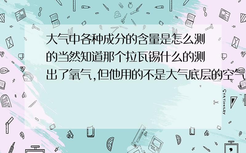 大气中各种成分的含量是怎么测的当然知道那个拉瓦锡什么的测出了氧气,但他用的不是大气底层的空气吗,那高层以上的空气成分和地面处的空气成分一样啊,是在高层大气取样测还是怎么的,