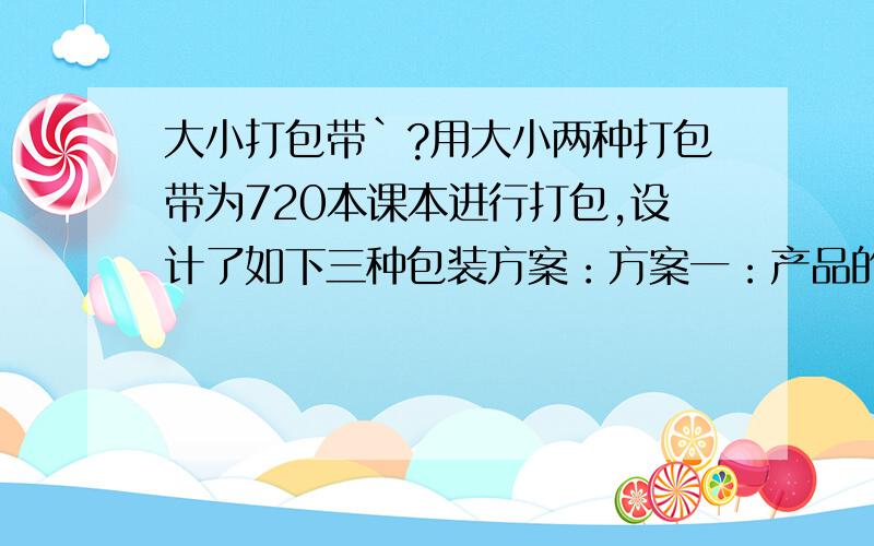 大小打包带`?用大小两种打包带为720本课本进行打包,设计了如下三种包装方案：方案一：产品的一半用长打包带打包另一半用短打包带打包,要用75条打包带.方案二：产吕的六分之五用长打包