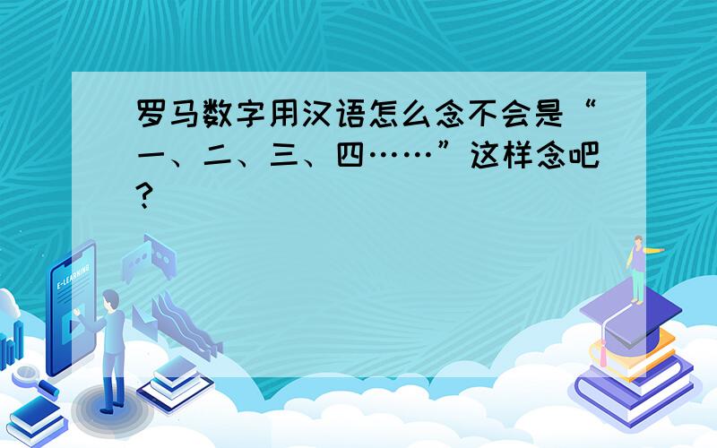 罗马数字用汉语怎么念不会是“一、二、三、四……”这样念吧?