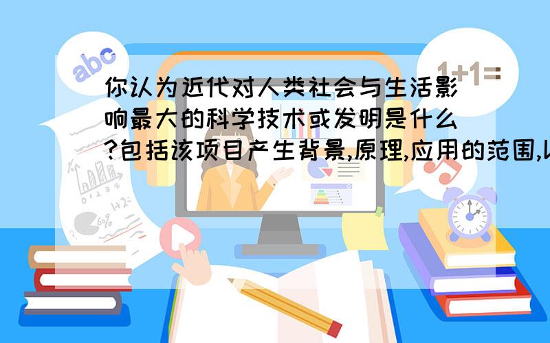 你认为近代对人类社会与生活影响最大的科学技术或发明是什么?包括该项目产生背景,原理,应用的范围,以及对人类社会与生活的影响等.