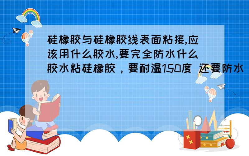 硅橡胶与硅橡胶线表面粘接,应该用什么胶水,要完全防水什么胶水粘硅橡胶，要耐温150度 还要防水