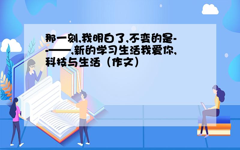 那一刻,我明白了,不变的是--——,新的学习生活我爱你,科技与生活（作文）