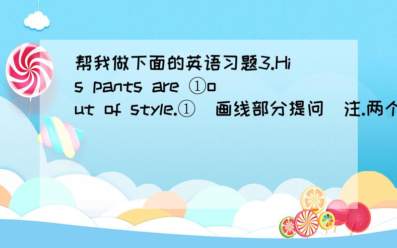 帮我做下面的英语习题3.His pants are ①out of style.①(画线部分提问）注.两个 ①中的为画线部分,下面同是 ①  ①  ① his pants?     ①也代表横线4.You could  ①borrow some books from Jim. ①(提问） ①  ①