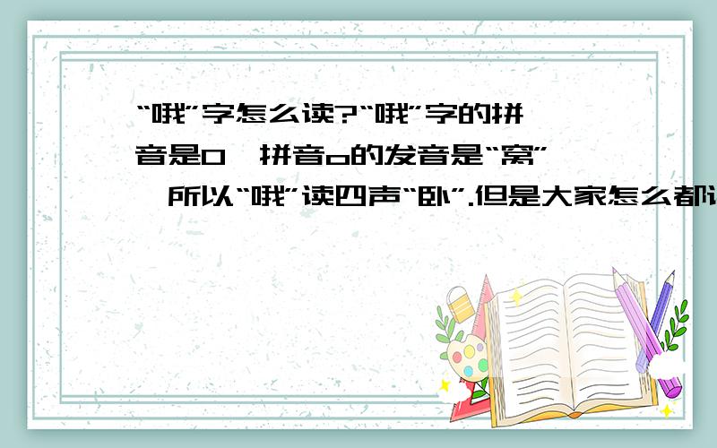 “哦”字怎么读?“哦”字的拼音是O,拼音o的发音是“窝”,所以“哦”读四声“卧”.但是大家怎么都读成“欧”,欧的拼音是“ou”.也有干脆读“奥”ao.这个字究竟怎么读?