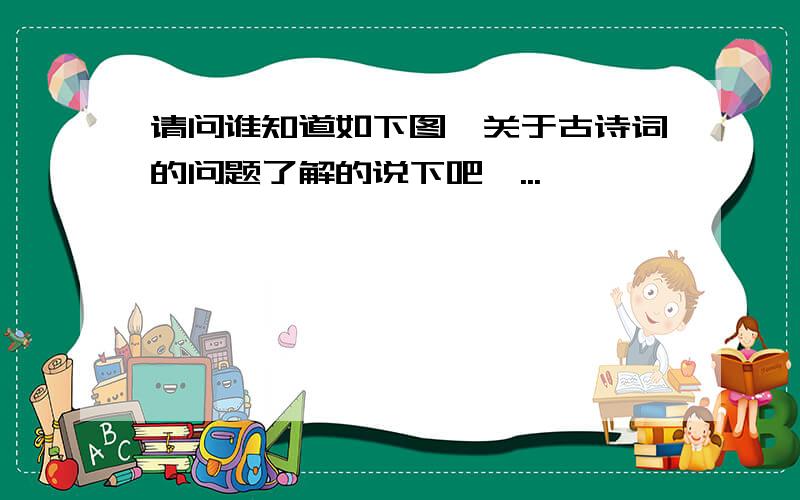 请问谁知道如下图,关于古诗词的问题了解的说下吧,...