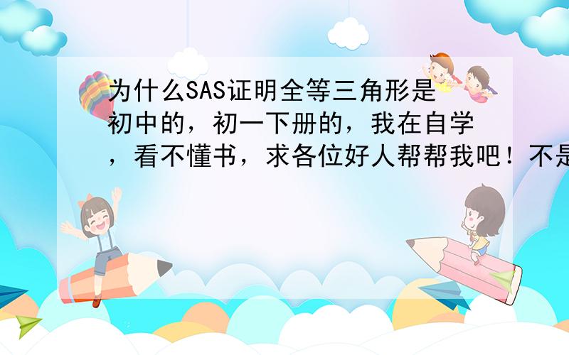 为什么SAS证明全等三角形是初中的，初一下册的，我在自学，看不懂书，求各位好人帮帮我吧！不是证明题，就是理解不了，画个图什么 的就可以了