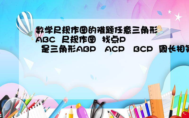 数学尺规作图的难题任意三角形ABC  尺规作图  找点P  是三角形ABP   ACP   BCP  周长相等