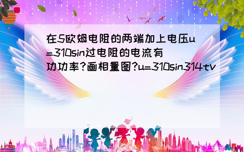 在5欧姆电阻的两端加上电压u=310sin过电阻的电流有功功率?画相量图?u=310sin314tv