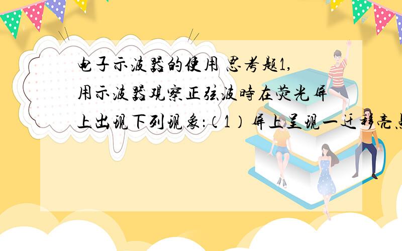 电子示波器的使用 思考题1,用示波器观察正弦波时在荧光屏上出现下列现象：（1）屏上呈现一迁移亮点；（2）屏上呈现一水平亮线；（3）屏上呈现一亮点2,用示波器观测周期为0.2秒的正弦