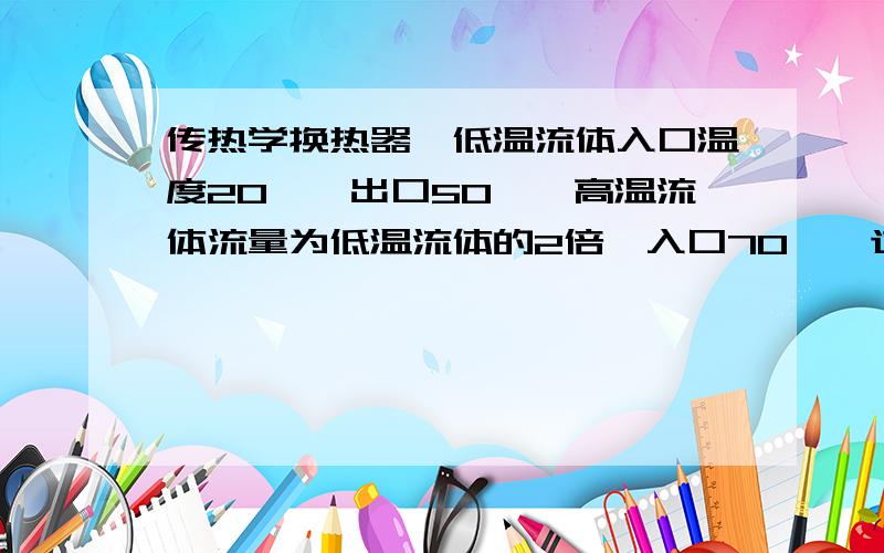 传热学换热器,低温流体入口温度20℃,出口50℃,高温流体流量为低温流体的2倍,入口70℃,逆流,则其平均温差接近多少?请问,这个题目是不是缺少条件,缺少什么?如果不缺少,