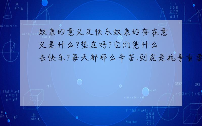 奴隶的意义及快乐奴隶的存在意义是什么?垫底吗?它们凭什么去快乐?每天都那么辛苦.到底是抗争重要还是安于现状重要? 工奴,农奴,房奴是不是奴隶的特殊延续?