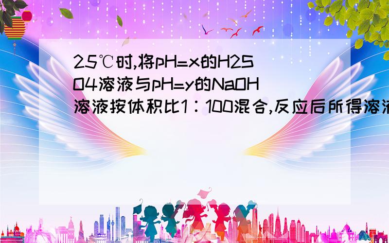 25℃时,将pH=x的H2SO4溶液与pH=y的NaOH溶液按体积比1∶100混合,反应后所得溶液pH=7.若x=y/2则x值为：