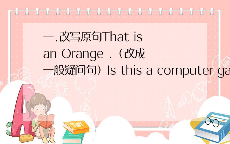 一.改写原句That is an Orange .（改成一般疑问句）Is this a computer game?（作否定回答）This is a notebook in English （就画线部分提问）Is’s Tony’s basball.（别成否定句）二.根据句子意思和首字母提示