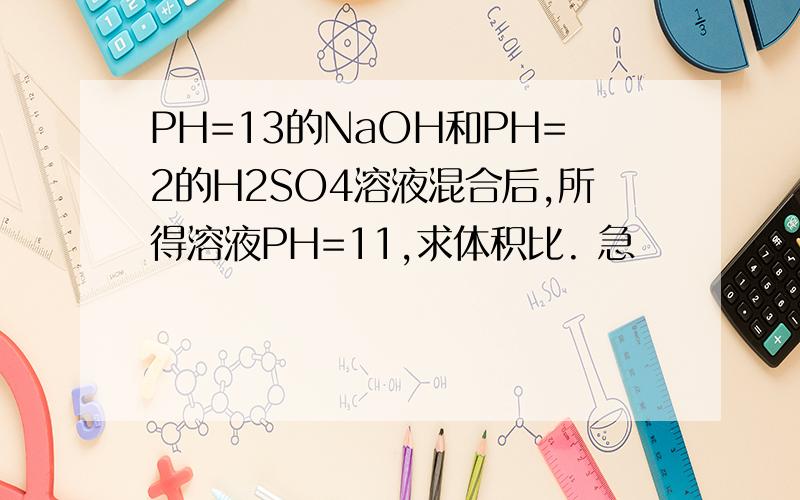 PH=13的NaOH和PH=2的H2SO4溶液混合后,所得溶液PH=11,求体积比. 急