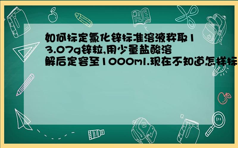 如何标定氯化锌标准溶液称取13.07g锌粒,用少量盐酸溶解后定容至1000ml.现在不知道怎样标定氯化锌标准溶液浓度?请知道的告诉答案!是不是跟用锌标标定EDTA一样啊？只是是反推而已？还请给