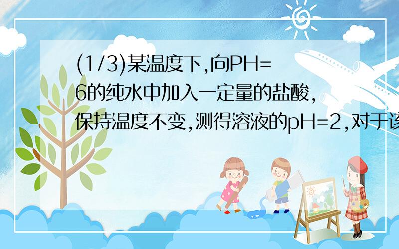 (1/3)某温度下,向PH=6的纯水中加入一定量的盐酸,保持温度不变,测得溶液的pH=2,对于该溶液,下列叙...(1/3)某温度下,向PH=6的纯水中加入一定量的盐酸,保持温度不变,测得溶液的pH=2,对于该溶液,下