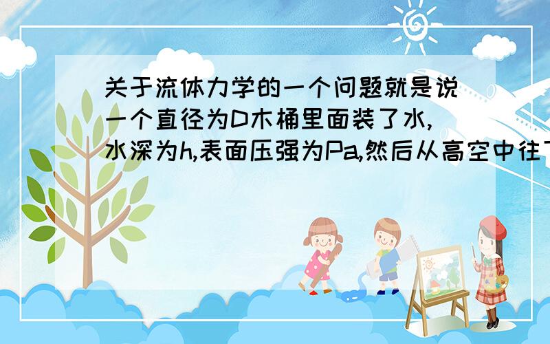 关于流体力学的一个问题就是说一个直径为D木桶里面装了水,水深为h,表面压强为Pa,然后从高空中往下落,此过程中桶的加速度一直为g,求此时水体的压力分布和圆筒底部所受水的总压力.有以