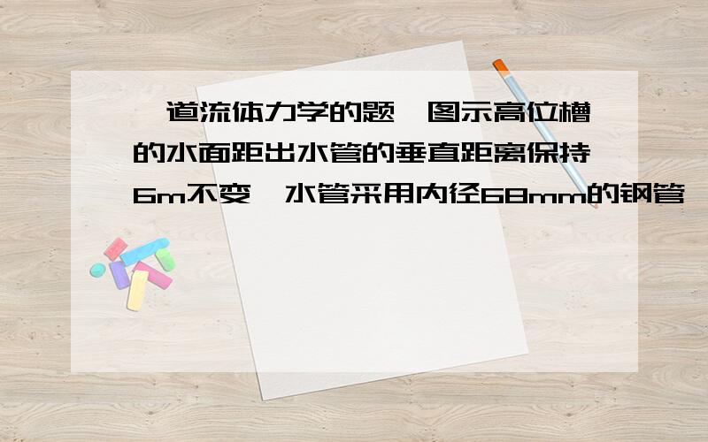 一道流体力学的题,图示高位槽的水面距出水管的垂直距离保持6m不变,水管采用内径68mm的钢管,设总的压头损失为5.7m水柱,试求每小时可输送的水量?