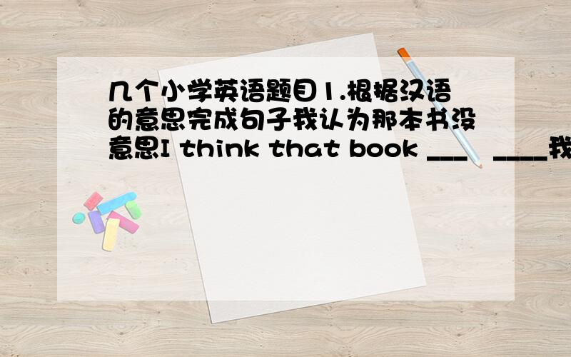 几个小学英语题目1.根据汉语的意思完成句子我认为那本书没意思I think that book ___   ____我哥哥每天踢足球My borther______   ______every  day那听起来太难了that____  ______  ____