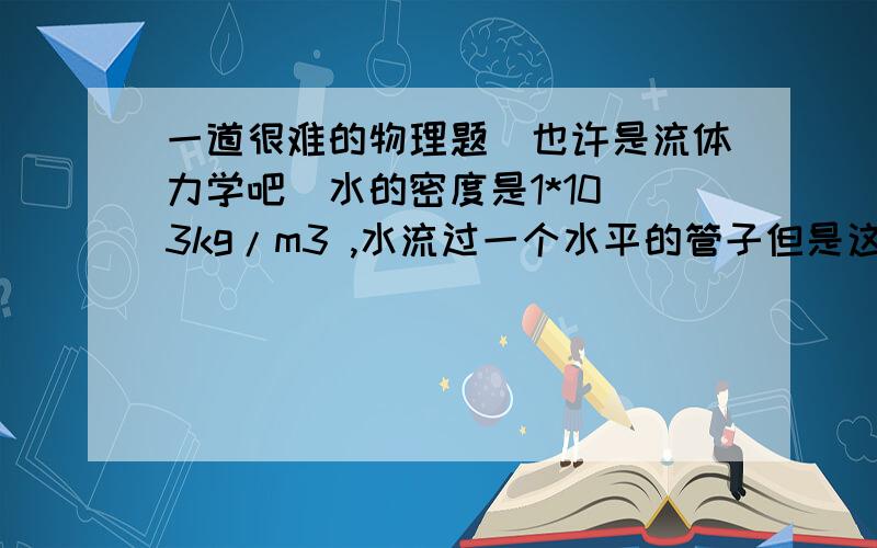 一道很难的物理题（也许是流体力学吧）水的密度是1*10^3kg/m3 ,水流过一个水平的管子但是这个管子的宽度不同.在最宽的地方,水的速度是4m/s2 .在最宽和最窄的地方,压差是4.5*10^3Pa.问在最窄的