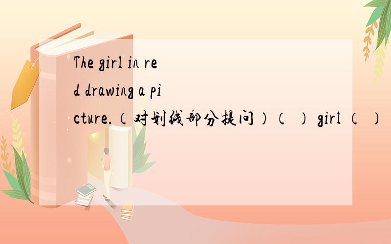 The girl in red drawing a picture.（对划线部分提问）（ ） girl （ ）（ ） a picture?划线部分为 in redsorry我写错一处改正如下：The girl in red is drawing a picture.（对划线部分提问）（ ） girl （ ）（ ） a