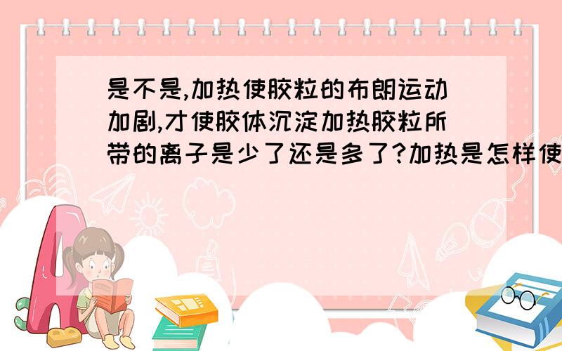 是不是,加热使胶粒的布朗运动加剧,才使胶体沉淀加热胶粒所带的离子是少了还是多了?加热是怎样使胶粒之间的斥力减少的?