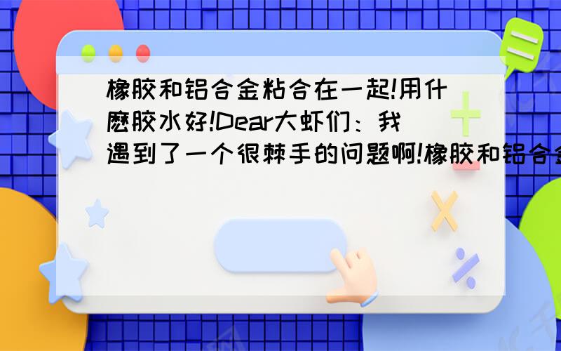 橡胶和铝合金粘合在一起!用什麽胶水好!Dear大虾们：我遇到了一个很棘手的问题啊!橡胶和铝合金粘合在一起!我试了460胶粘上去!但是很容易就掉了!使用环境为-10°~60度！受力10KG、