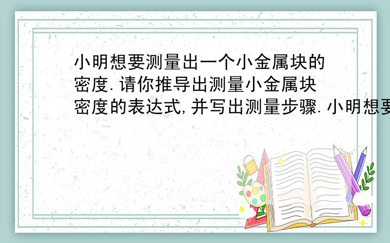 小明想要测量出一个小金属块的密度.请你推导出测量小金属块密度的表达式,并写出测量步骤.小明想要用一个量筒、足量的水、一个弹簧测力计和细线,测量出一个小金属块的密度.请你推导