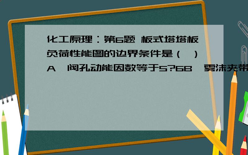 化工原理：第6题 板式塔塔板负荷性能图的边界条件是（ ）A、阀孔动能因数等于5?6B、雾沫夹带量不超过10%C、降液管中液体停留时间大于3?5秒D、堰上液层高度不小于6mm第7题 加热炉过剩空气