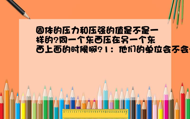 固体的压力和压强的值是不是一样的?同一个东西压在另一个东西上面的时候啊?1：他们的单位会不会一样?2：压强永远都比压力小了,同一个东西压在另一个东西上面的时候啊?