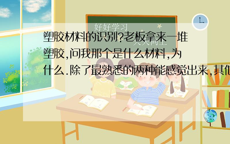 塑胶材料的识别?老板拿来一堆塑胶,问我那个是什么材料,为什么.除了最熟悉的两种能感觉出来,其他还真不知道,知道的也说不出理由.有知道的兄弟说说啊.不要说用火烧看颜色气味什么的,不