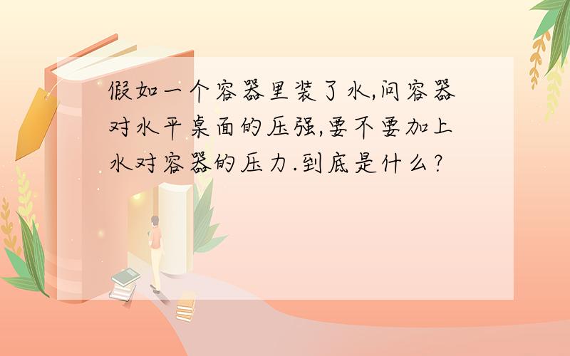 假如一个容器里装了水,问容器对水平桌面的压强,要不要加上水对容器的压力.到底是什么？