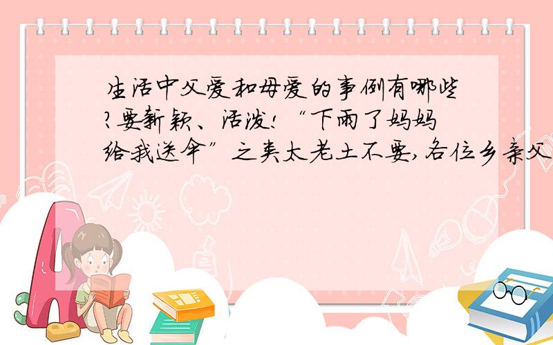 生活中父爱和母爱的事例有哪些?要新颖、活泼!“下雨了妈妈给我送伞”之类太老土不要,各位乡亲父老,救救偶吧,分数先到先拿,3分钟后要,谢谢啦!