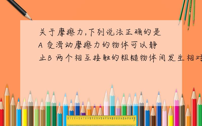 关于摩擦力,下列说法正确的是A 受滑动摩擦力的物体可以静止B 两个相互接触的粗糙物体间发生相对滑动时,一定产生滑动摩擦力C 两个相对静止的物体间的正压力增大,两者之间摩擦力一定增