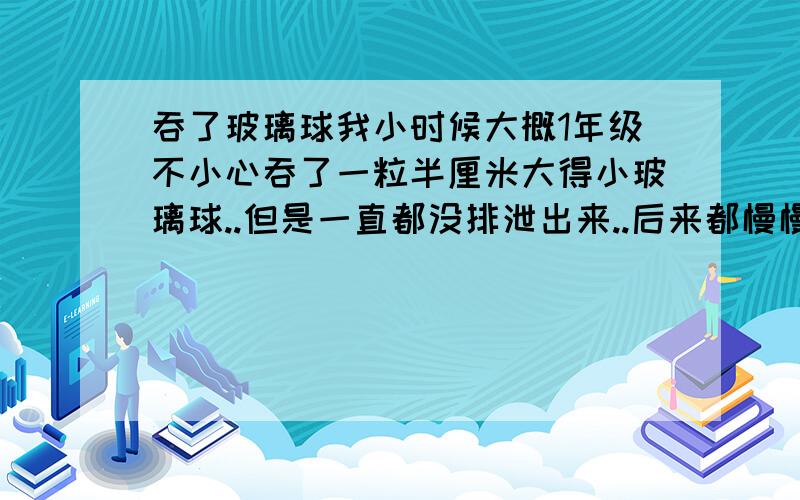 吞了玻璃球我小时候大概1年级不小心吞了一粒半厘米大得小玻璃球..但是一直都没排泄出来..后来都慢慢忘记了 现在都高一了.发现左边腋下肋骨附近,摸到一颗玻璃球一样得东西,不知道昰肿