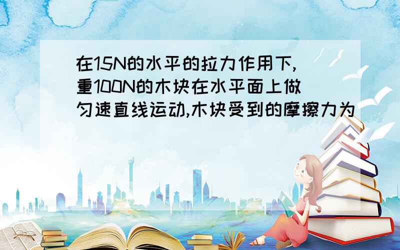 在15N的水平的拉力作用下,重100N的木块在水平面上做匀速直线运动,木块受到的摩擦力为（ )N.若运动中拉力变为10N,木块受到的摩擦力为（ ）N,木块的速度将（ ）.