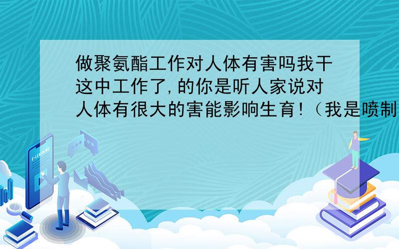 做聚氨酯工作对人体有害吗我干这中工作了,的你是听人家说对人体有很大的害能影响生育!（我是喷制冷库的） 请问真的有害吗?有多大的害处?