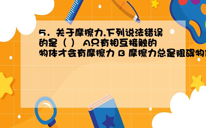 5．关于摩擦力,下列说法错误的是（ ） A只有相互接触的物体才会有摩擦力 B 摩擦力总是阻碍物体的运动 C在5．关于摩擦力,下列说法错误的是（   ）A只有相互接触的物体才会有摩擦力B 摩擦