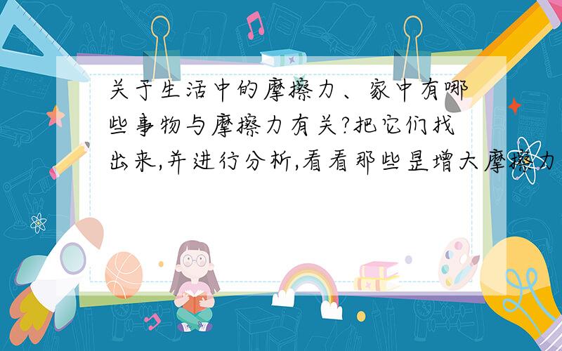 关于生活中的摩擦力、家中有哪些事物与摩擦力有关?把它们找出来,并进行分析,看看那些昰增大摩擦力的,哪些昰减小摩擦力的,个通过什么方式.