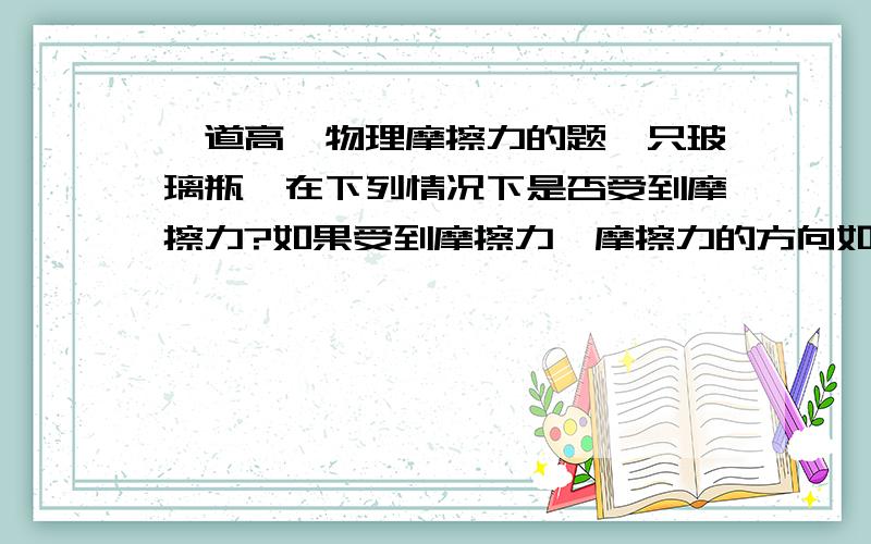 一道高一物理摩擦力的题一只玻璃瓶,在下列情况下是否受到摩擦力?如果受到摩擦力,摩擦力的方向如何?（1）瓶子静止在粗糙水平桌面上（2）瓶子静止在倾斜的桌面上（3）瓶子被握在手中,