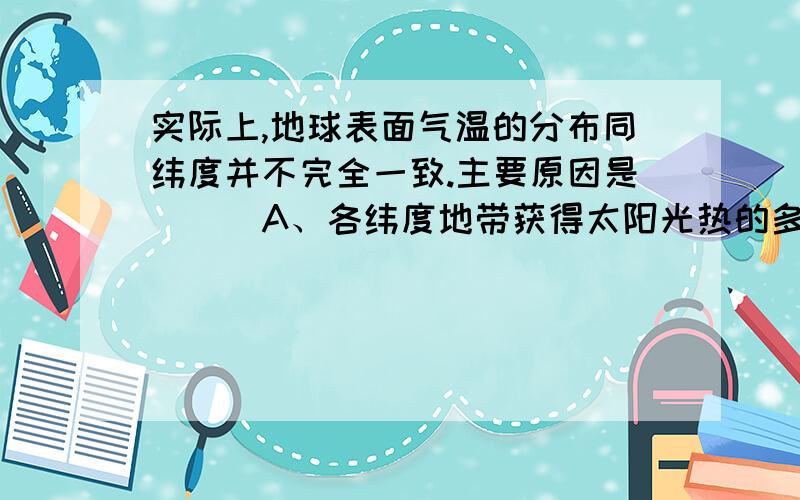 实际上,地球表面气温的分布同纬度并不完全一致.主要原因是```A、各纬度地带获得太阳光热的多少是不一致的B、地表陆地和海洋受热和放热的情况不同C、地势高低的影响D、现代工业的发展