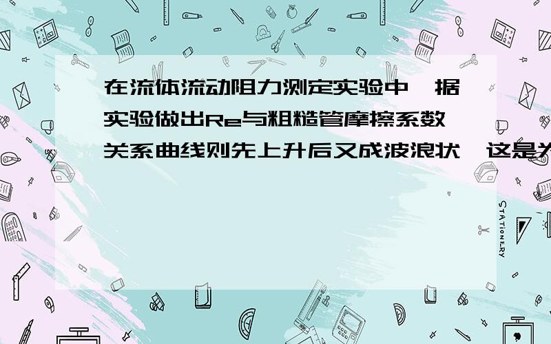 在流体流动阻力测定实验中,据实验做出Re与粗糙管摩擦系数关系曲线则先上升后又成波浪状,这是为什么呢?