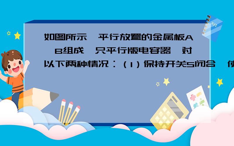 如图所示,平行放置的金属板A、B组成一只平行版电容器,对以下两种情况：（1）保持开关S闭合,使A版向右平移错开一些（2）S闭合后再断开,然后使A版向上平移拉开些讨论电容器两版间的电势