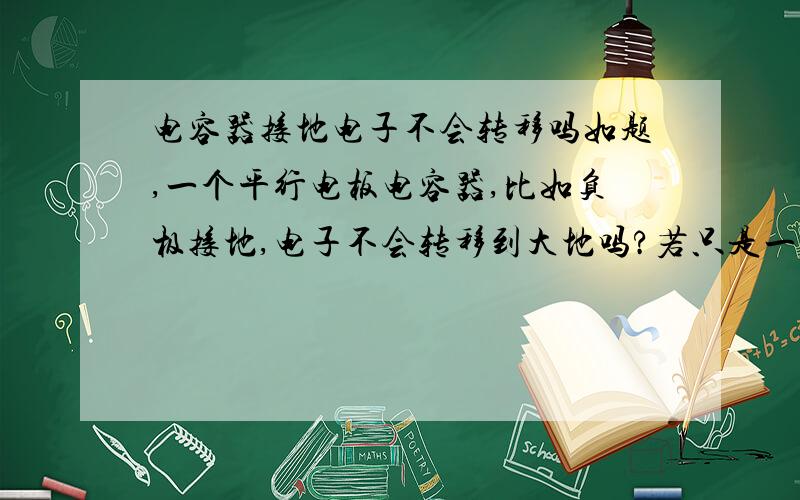 电容器接地电子不会转移吗如题,一个平行电板电容器,比如负极接地,电子不会转移到大地吗?若只是一个带负电的导体接地,是不是电子会转移?...还有搞不懂的是为什么接地的导体电势就为0?.