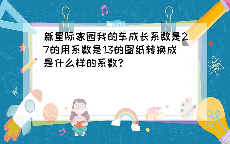 新星际家园我的车成长系数是27的用系数是13的图纸转换成是什么样的系数?