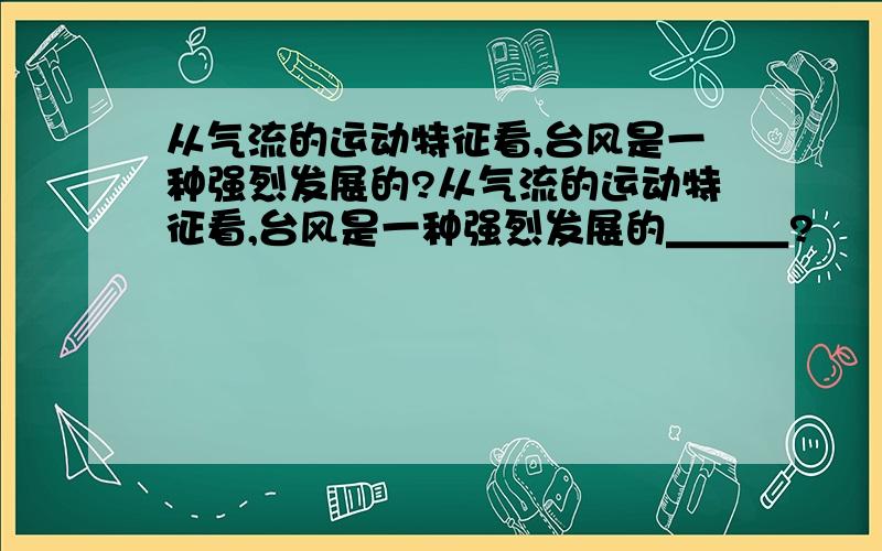 从气流的运动特征看,台风是一种强烈发展的?从气流的运动特征看,台风是一种强烈发展的＿＿＿?