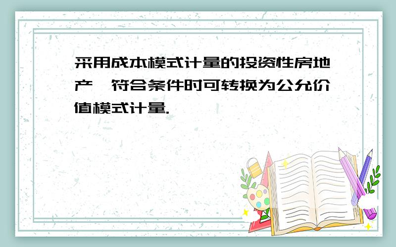 采用成本模式计量的投资性房地产,符合条件时可转换为公允价值模式计量.