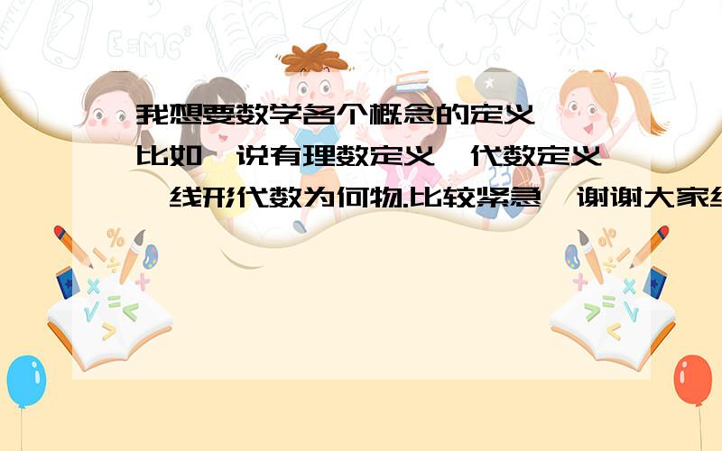 我想要数学各个概念的定义……比如,说有理数定义,代数定义,线形代数为何物.比较紧急,谢谢大家给予帮助……如若有相关的网业请提供,在下感激不尽…………