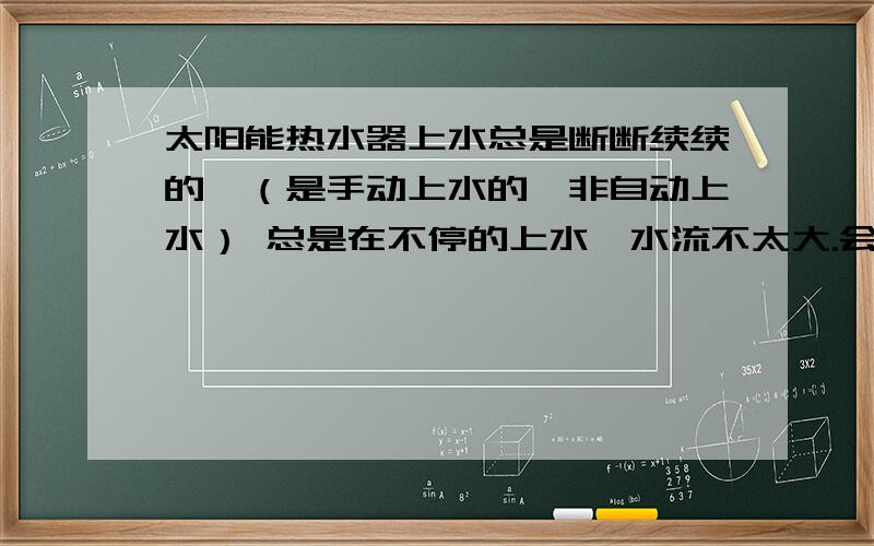 太阳能热水器上水总是断断续续的,（是手动上水的,非自动上水） 总是在不停的上水,水流不太大.会不会是浴室里的阀门坏了呢,这两天上水的时候站在浴室阀门前听,上水的水流声音没有以前