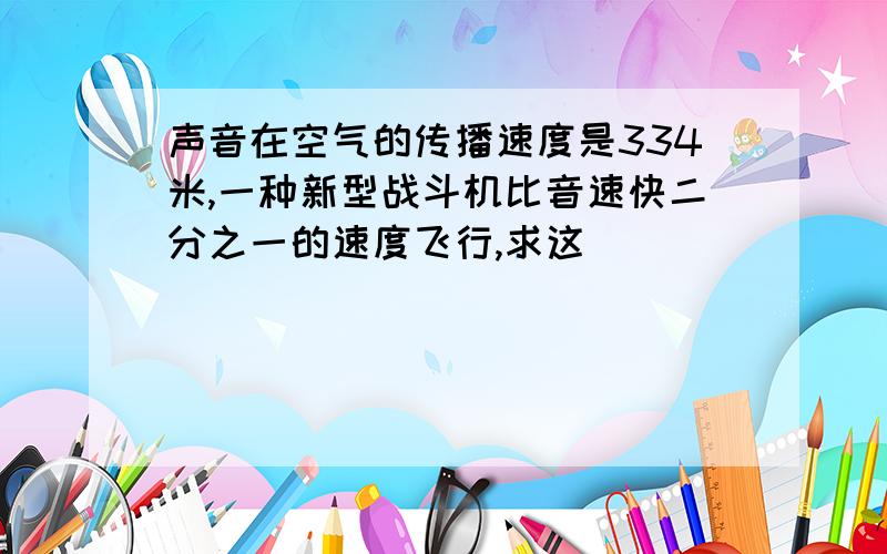 声音在空气的传播速度是334米,一种新型战斗机比音速快二分之一的速度飞行,求这